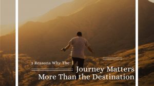 3 Reasons Why The Journey Matters More Than the Destination